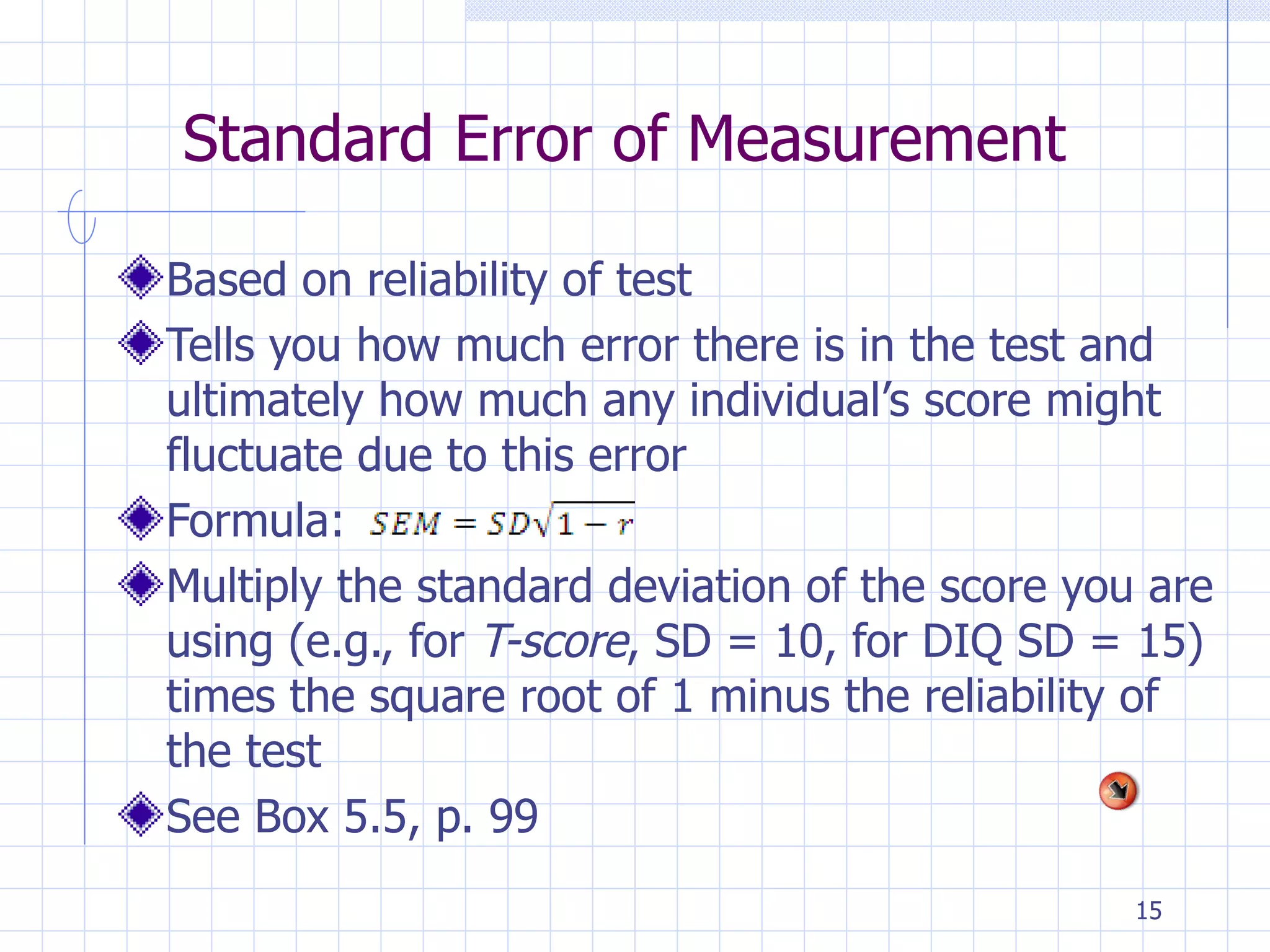 Standard Error of Measurement Based on reliability of test Tells you how much error there is in the test and ultimately how much any individual’s score might fluctuate due to this error Formula: Multiply the standard deviation of the score you are using (e.g., for  T-score , SD = 10, for DIQ SD = 15) times the square root of 1 minus the reliability of the test See Box 5.5, p. 99 