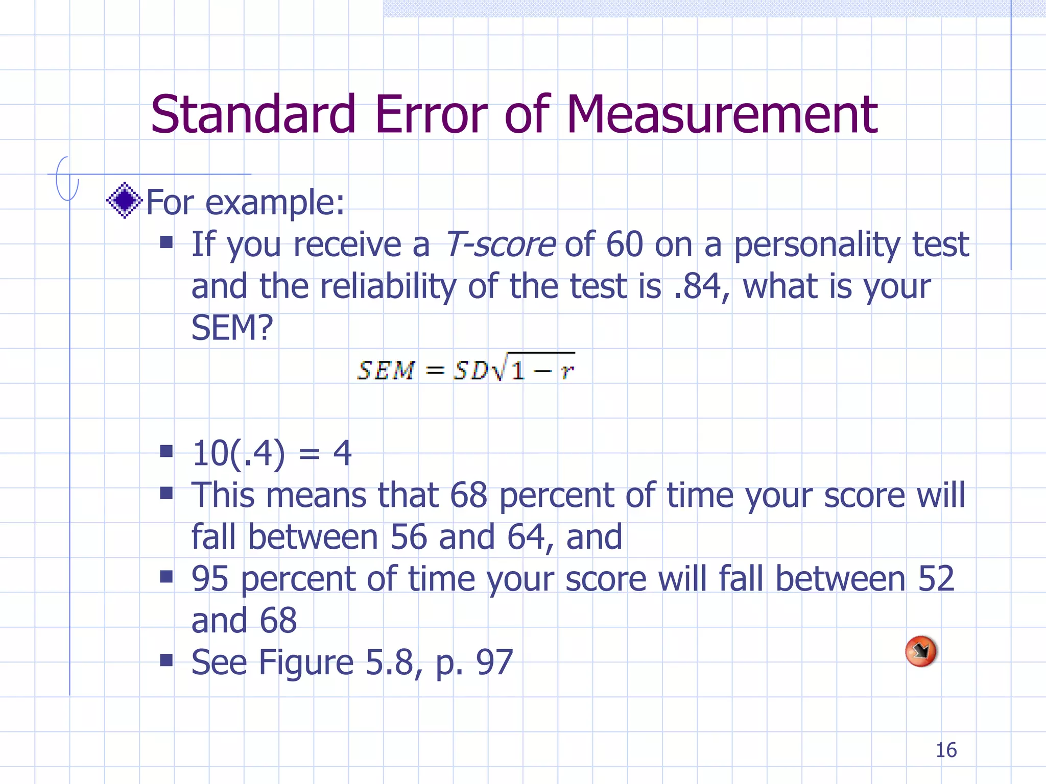 Standard Error of Measurement For example: If you receive a  T-score  of 60 on a personality test and the reliability of the test is .84, what is your SEM? 10(.4) = 4 This means that 68 percent of time your score will fall between 56 and 64, and 95 percent of time your score will fall between 52 and 68 See Figure 5.8, p. 97 
