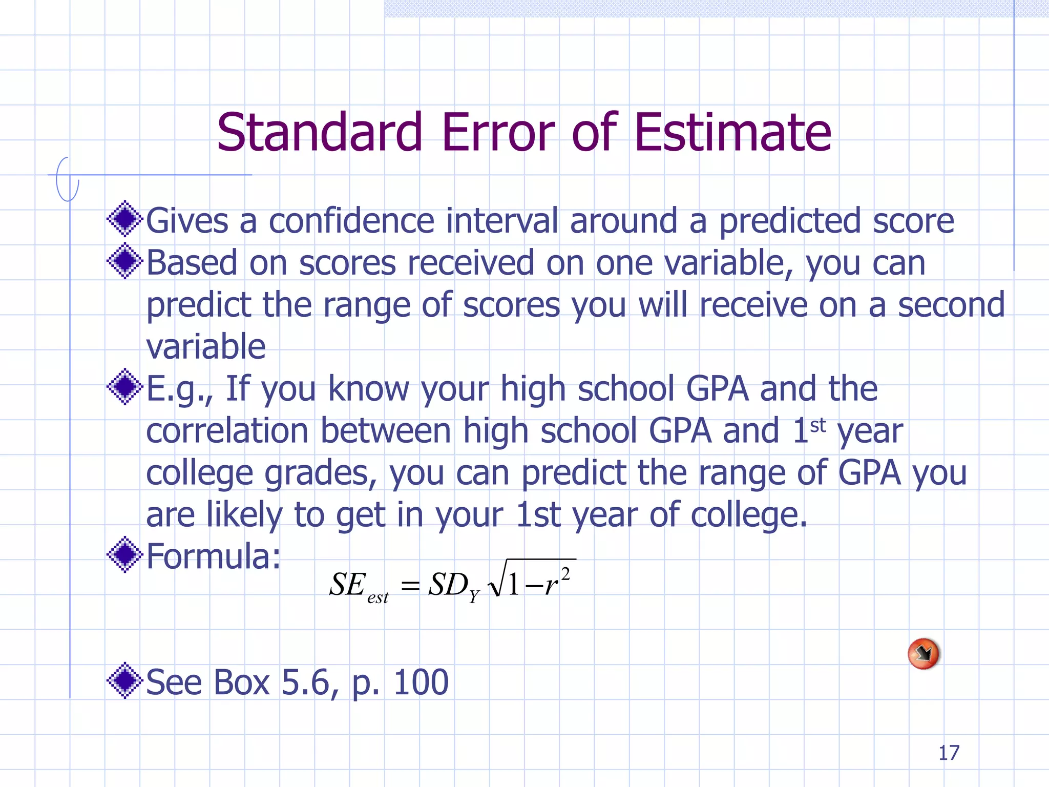 Standard Error of Estimate Gives a confidence interval around a predicted score Based on scores received on one variable, you can predict the range of scores you will receive on a second variable E.g., If you know your high school GPA and the correlation between high school GPA and 1 st  year college grades, you can predict the range of GPA you are likely to get in your 1st year of college. Formula:  See Box 5.6, p. 100 