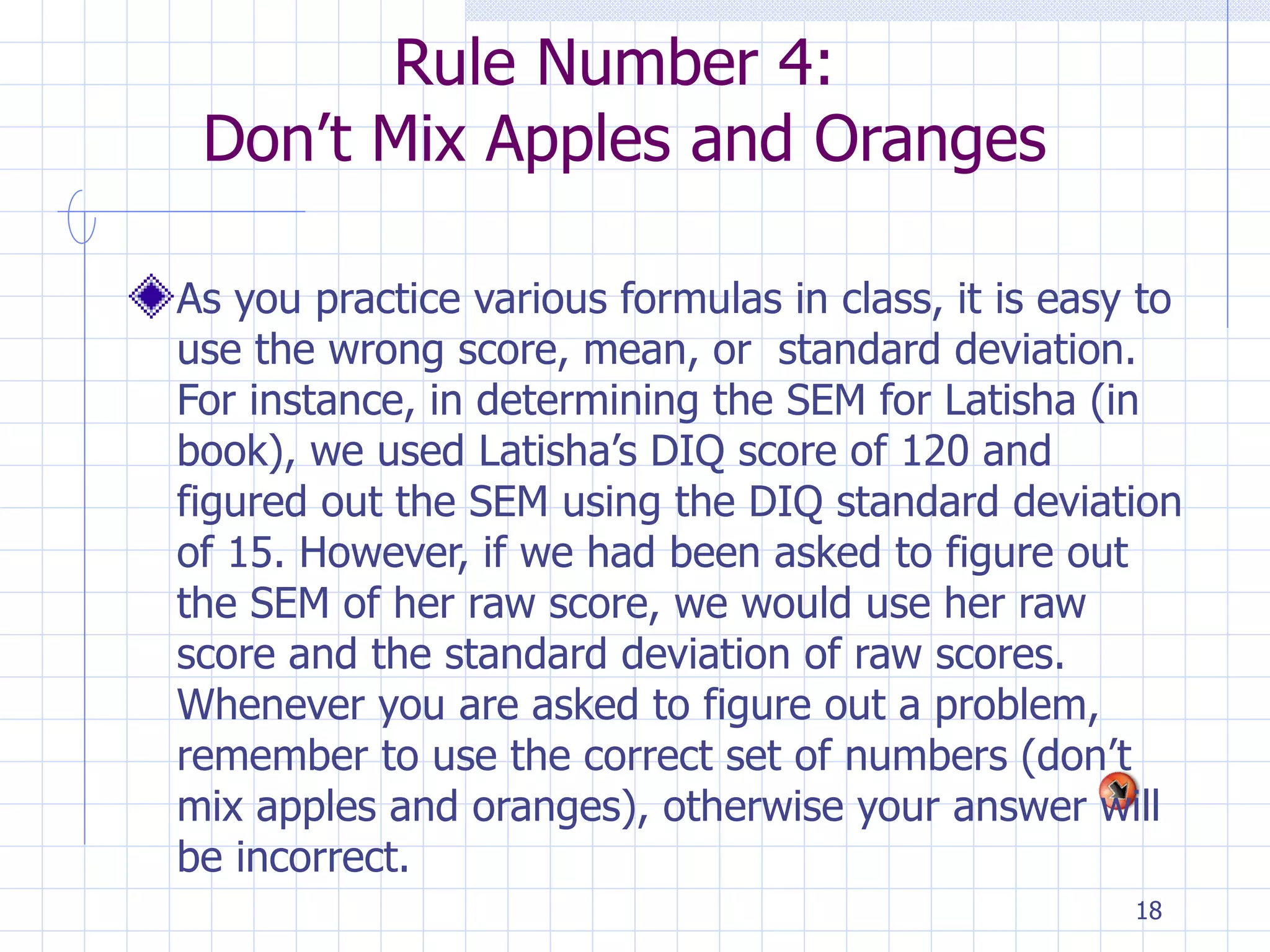 Rule Number 4:  Don’t Mix Apples and Oranges As you practice various formulas in class, it is easy to use the wrong score, mean, or  standard deviation. For instance, in determining the SEM for Latisha (in book), we used Latisha’s DIQ score of 120 and figured out the SEM using the DIQ standard deviation of 15. However, if we had been asked to figure out the SEM of her raw score, we would use her raw score and the standard deviation of raw scores. Whenever you are asked to figure out a problem, remember to use the correct set of numbers (don’t mix apples and oranges), otherwise your answer will be incorrect. 