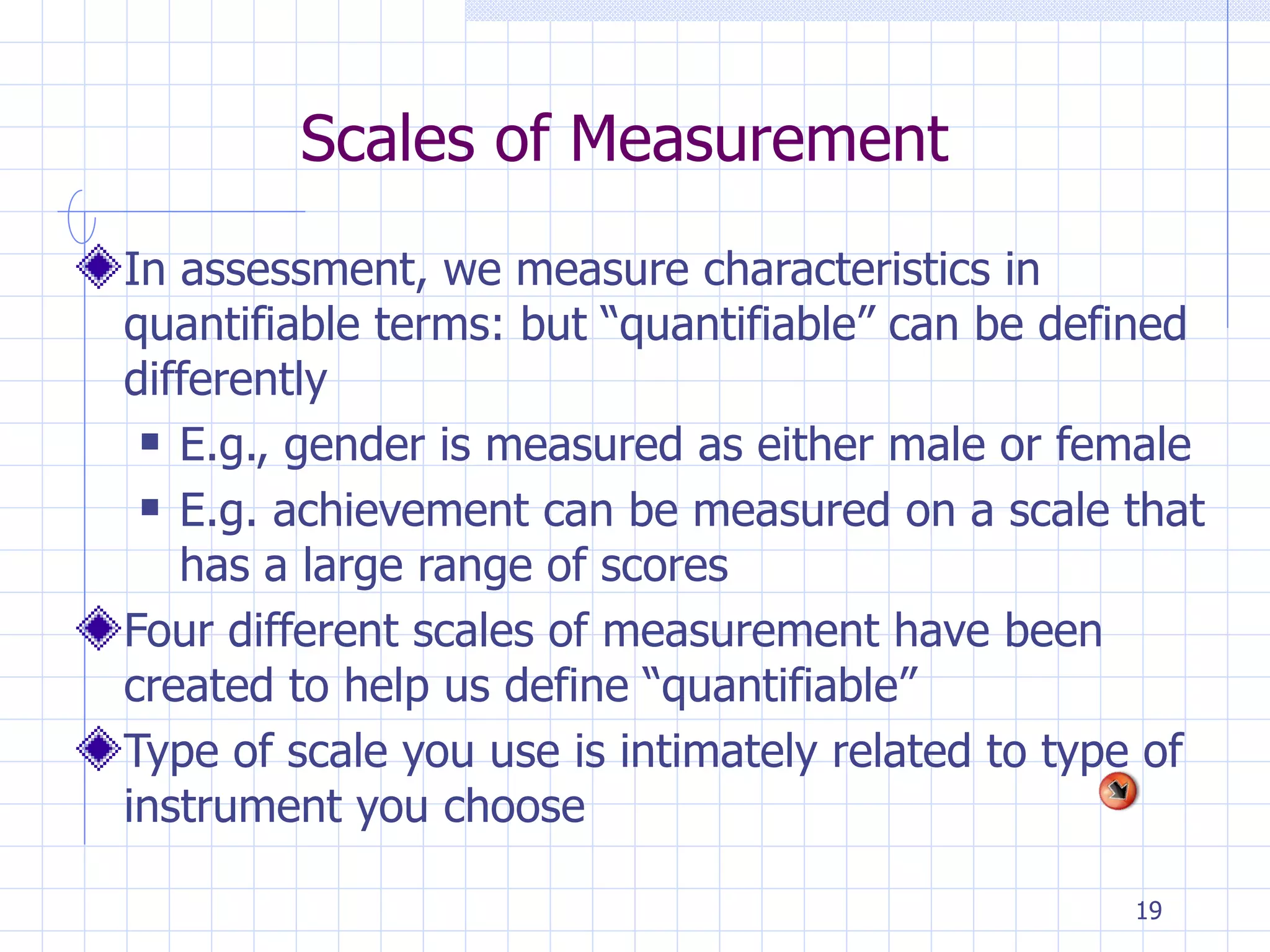 Scales of Measurement In assessment, we measure characteristics in quantifiable terms: but “quantifiable” can be defined differently E.g., gender is measured as either male or female E.g. achievement can be measured on a scale that has a large range of scores Four different scales of measurement have been created to help us define “quantifiable” Type of scale you use is intimately related to type of instrument you choose 