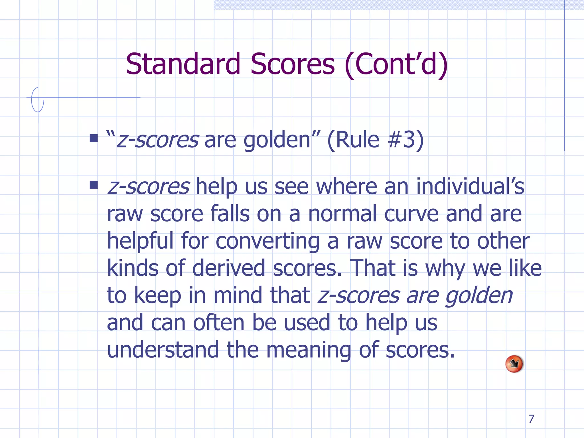 Standard Scores (Cont’d) “ z-scores  are golden” (Rule #3) z-scores  help us see where an individual’s raw score falls on a normal curve and are helpful for converting a raw score to other kinds of derived scores. That is why we like to keep in mind that  z-scores are golden  and can often be used to help us understand the meaning of scores. 
