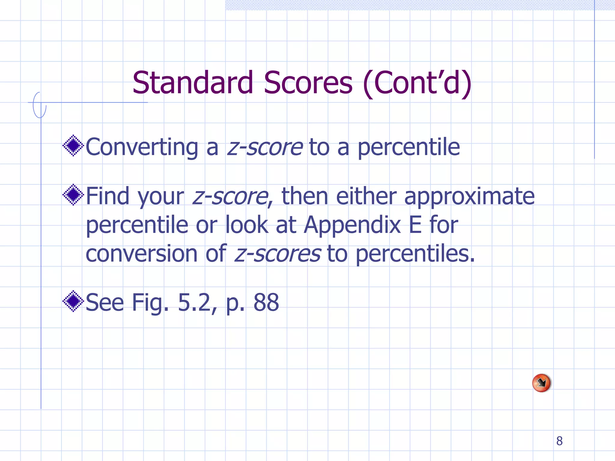 Standard Scores (Cont’d) Converting a  z-score  to a percentile Find your  z-score , then either approximate percentile or look at Appendix E for conversion of  z-scores  to percentiles. See Fig. 5.2, p. 88 