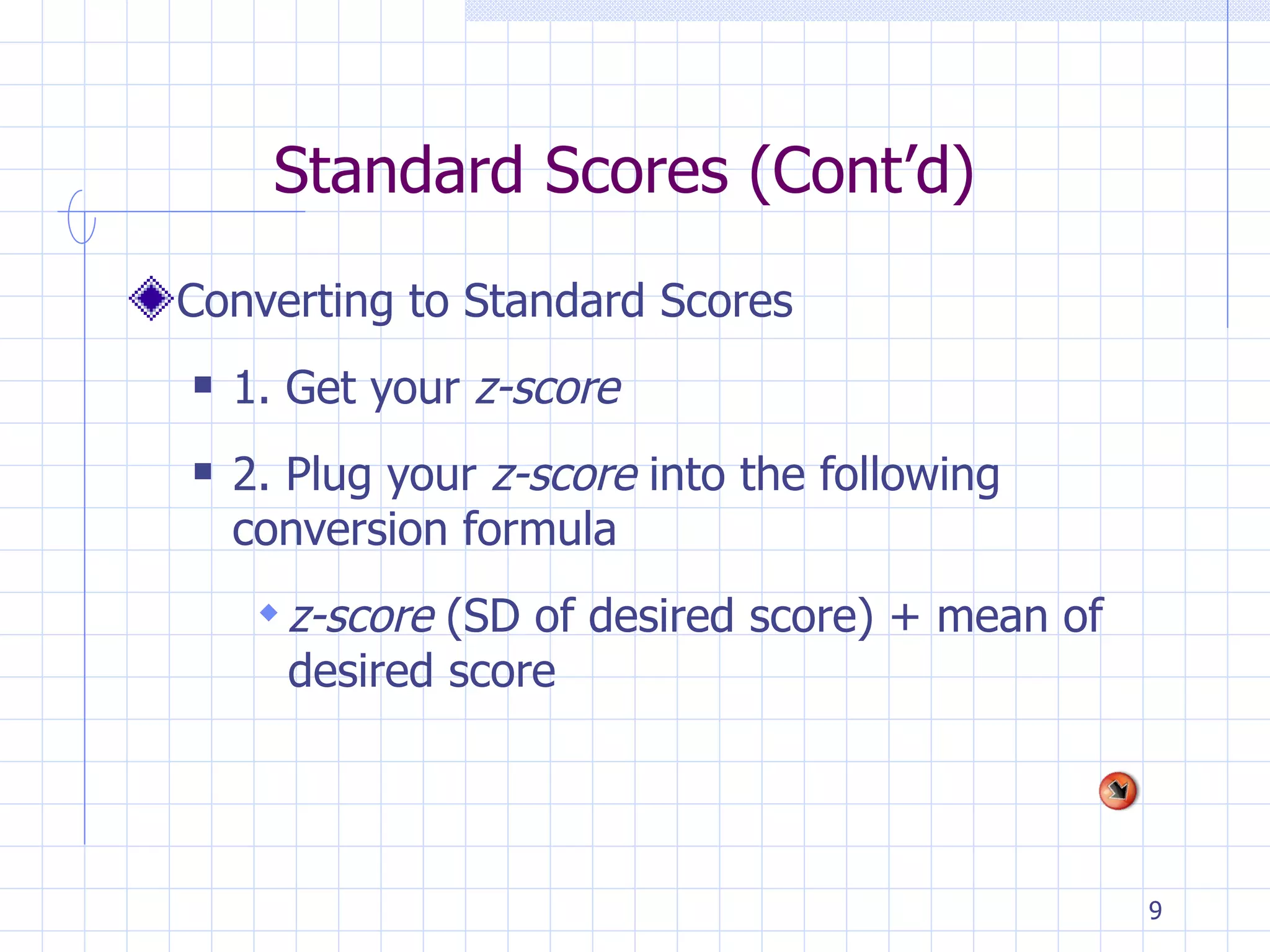 Standard Scores (Cont’d) Converting to Standard Scores 1. Get your  z-score 2. Plug your  z-score  into the following conversion formula z-score  (SD of desired score) + mean of desired score 