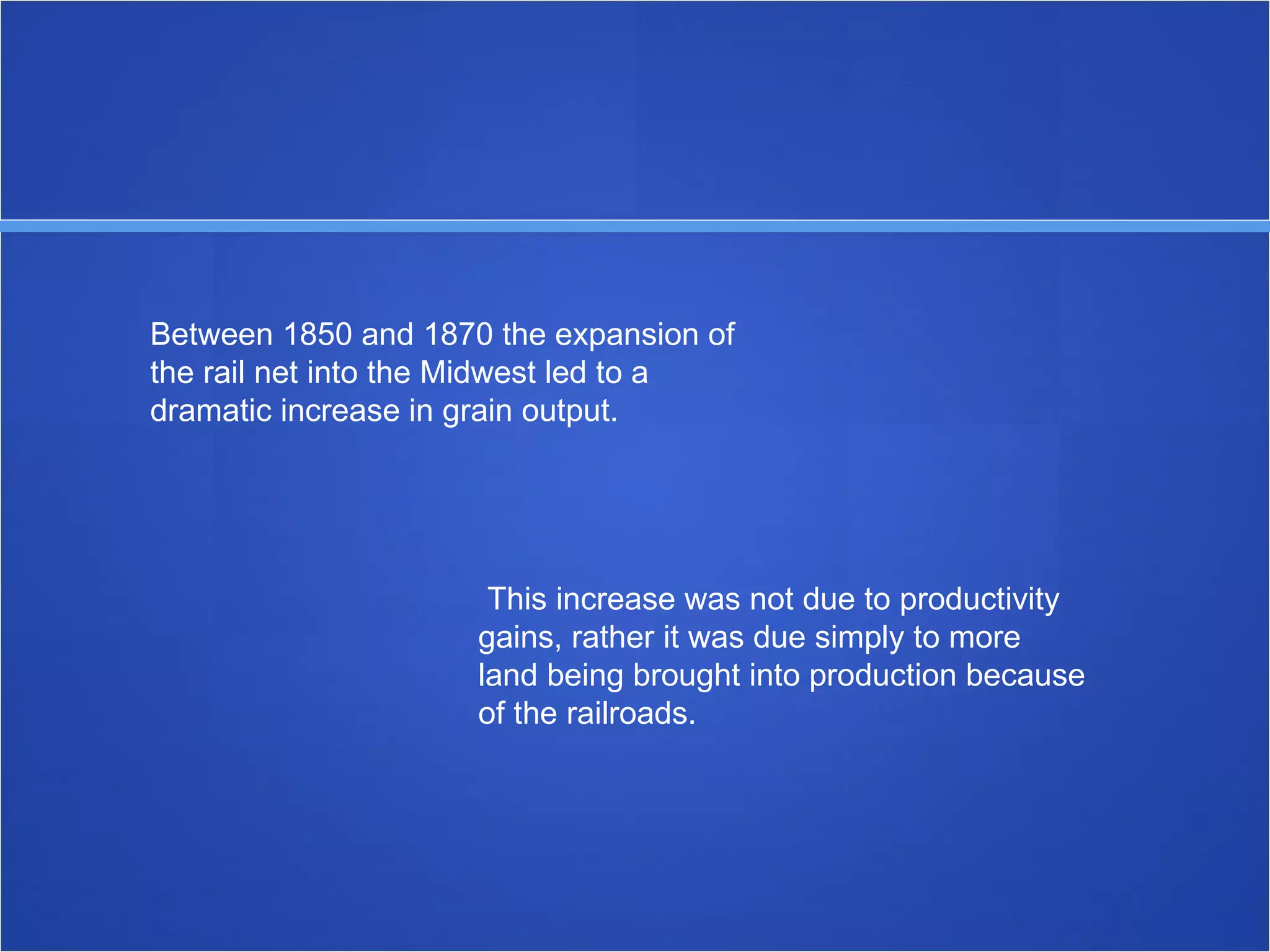 Between 1850 and 1870 the expansion of the rail net into the Midwest led to a dramatic increase in grain output. This increase was not due to productivity gains, rather it was due simply to more land being brought into production because of the railroads. 