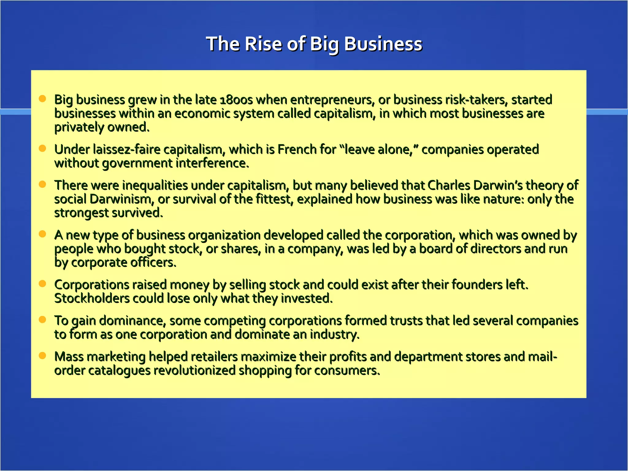 The Rise of Big Business Big business grew in the late 1800s when entrepreneurs, or business risk-takers, started businesses within an economic system called capitalism, in which most businesses are privately owned. Under laissez-faire capitalism, which is French for “leave alone,” companies operated without government interference. There were inequalities under capitalism, but many believed that Charles Darwin’s theory of social Darwinism, or survival of the fittest, explained how business was like nature: only the strongest survived. A new type of business organization developed called the corporation, which was owned by people who bought stock, or shares, in a company, was led by a board of directors and run by corporate officers. Corporations raised money by selling stock and could exist after their founders left. Stockholders could lose only what they invested. To gain dominance, some competing corporations formed trusts that led several companies to form as one corporation and dominate an industry. Mass marketing helped retailers maximize their profits and department stores and mail-order catalogues revolutionized shopping for consumers. 