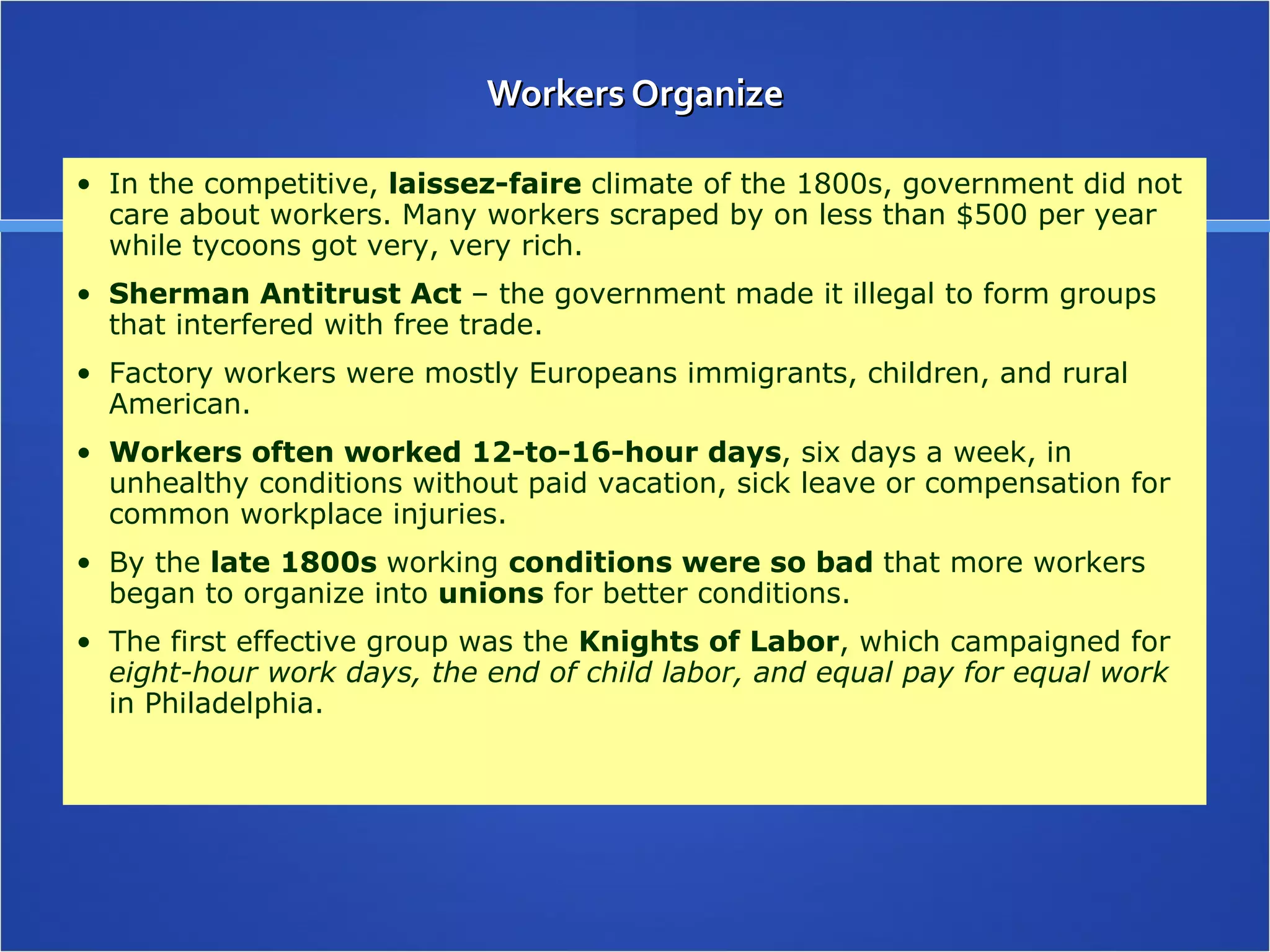 Workers Organize In the competitive,  laissez-faire  climate of the 1800s, government did not care about workers. Many workers scraped by on less than $500 per year while tycoons got very, very rich. Sherman Antitrust Act  – the government made it illegal to form groups that interfered with free trade. Factory workers were mostly Europeans immigrants, children, and rural American. Workers often worked 12-to-16-hour days , six days a week, in unhealthy conditions without paid vacation, sick leave or compensation for common workplace injuries. By the  late 1800s  working  conditions were so bad  that more workers began to organize into  unions  for better conditions. The first effective group was the  Knights of Labor , which campaigned for  eight-hour work days, the end of child labor, and equal pay for equal work  in Philadelphia.  