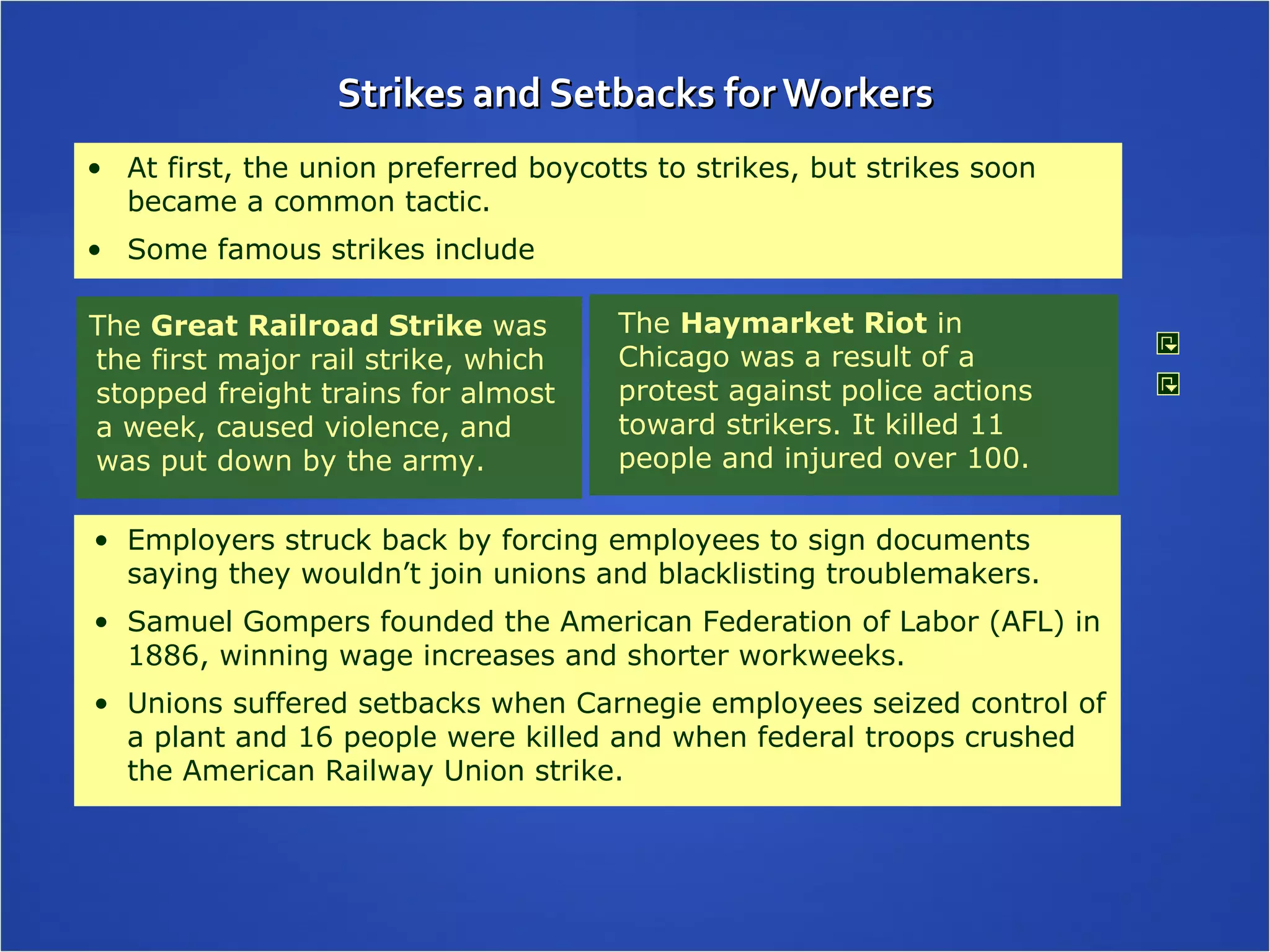 Strikes and Setbacks for Workers The  Haymarket Riot  in Chicago was a result of a protest against police actions toward strikers. It killed 11 people and injured over 100. At first, the union preferred boycotts to strikes, but strikes soon became a common tactic.  Some famous strikes include The  Great Railroad Strike  was the first major rail strike, which stopped freight trains for almost a week, caused violence, and was put down by the army.  Employers struck back by forcing employees to sign documents saying they wouldn’t join unions and blacklisting troublemakers. Samuel Gompers founded the American Federation of Labor (AFL) in 1886, winning wage increases and shorter workweeks. Unions suffered setbacks when Carnegie employees seized control of a plant and 16 people were killed and when federal troops crushed the American Railway Union strike. 