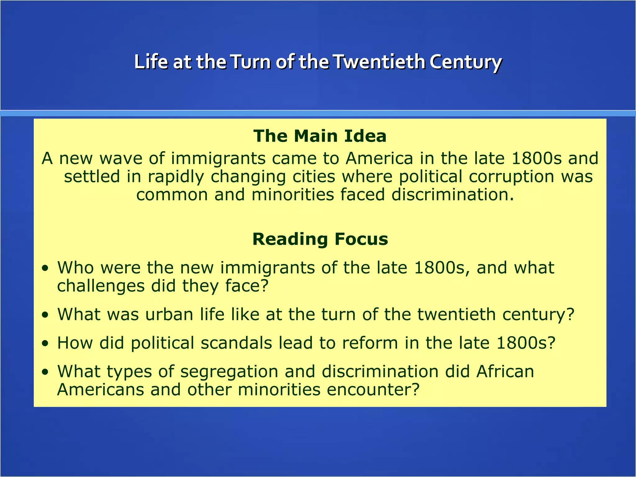 Life at the Turn of the Twentieth Century The Main Idea A new wave of immigrants came to America in the late 1800s and settled in rapidly changing cities where political corruption was common and minorities faced discrimination.  Reading Focus Who were the new immigrants of the late 1800s, and what challenges did they face? What was urban life like at the turn of the twentieth century? How did political scandals lead to reform in the late 1800s? What types of segregation and discrimination did African Americans and other minorities encounter? 