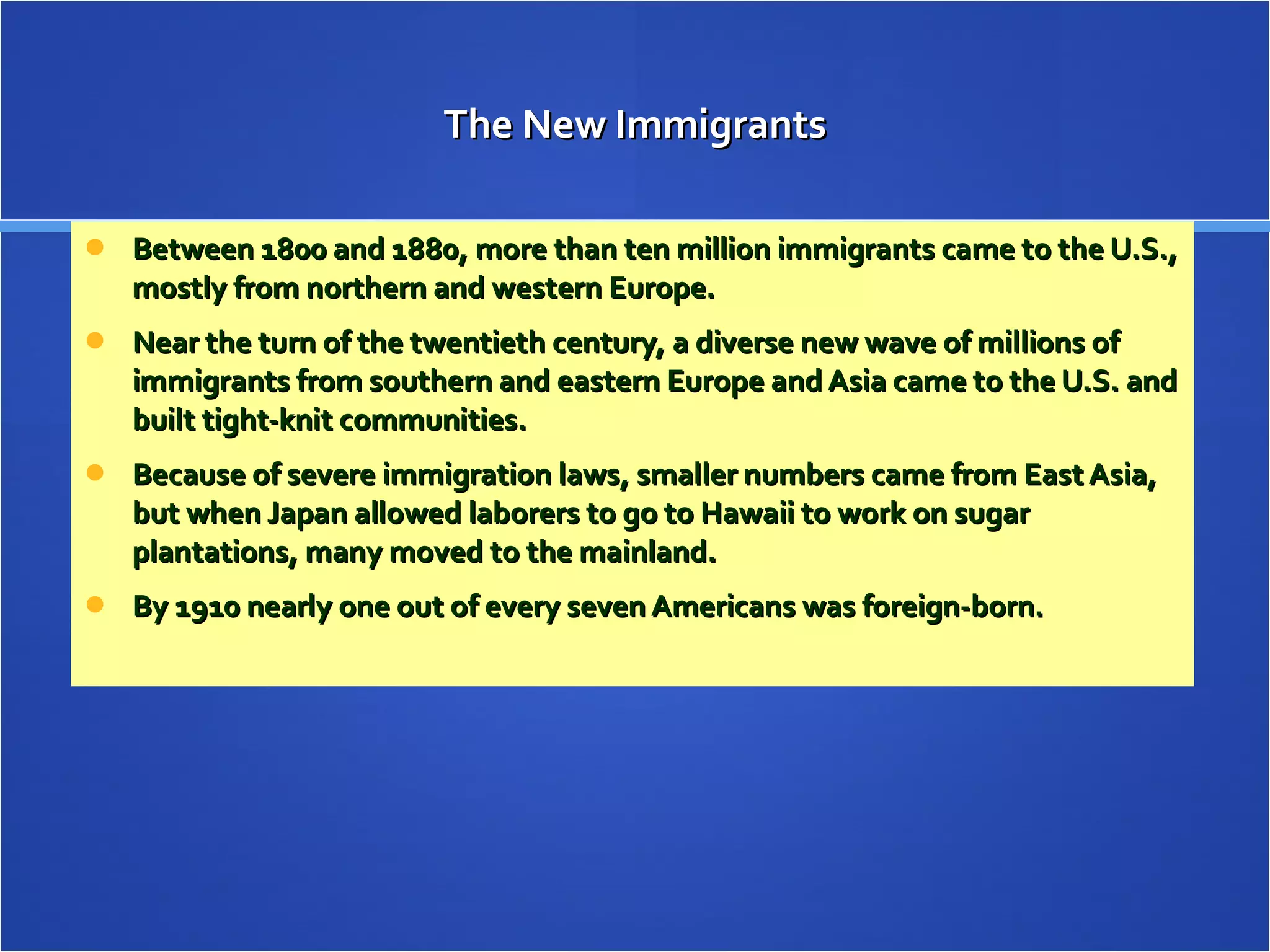 The New Immigrants Between 1800 and 1880, more than ten million immigrants came to the U.S., mostly from northern and western Europe.  Near the turn of the twentieth century, a diverse new wave of millions of immigrants from southern and eastern Europe and Asia came to the U.S. and built tight-knit communities. Because of severe immigration laws, smaller numbers came from East Asia, but when Japan allowed laborers to go to Hawaii to work on sugar plantations, many moved to the mainland. By 1910 nearly one out of every seven Americans was foreign-born. 