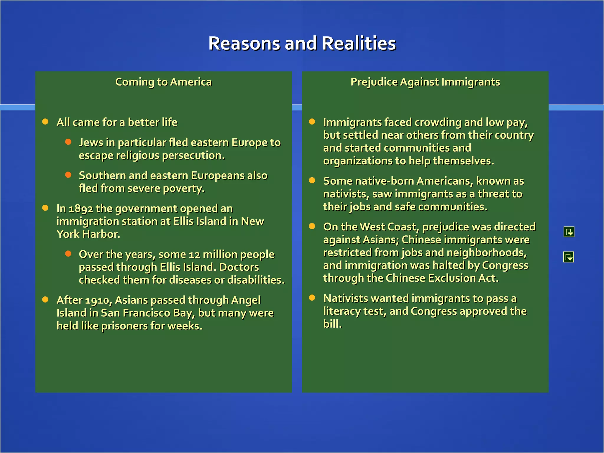 Reasons and Realities Coming to America All came for a better life Jews in particular fled eastern Europe to escape religious persecution. Southern and eastern Europeans also fled from severe poverty. In 1892 the government opened an immigration station at Ellis Island in New York Harbor. Over the years, some 12 million people passed through Ellis Island. Doctors checked them for diseases or disabilities. After 1910, Asians passed through Angel Island in San Francisco Bay, but many were held like prisoners for weeks.  Prejudice Against Immigrants Immigrants faced crowding and low pay, but settled near others from their country and started communities and organizations to help themselves. Some native-born Americans, known as nativists, saw immigrants as a threat to their jobs and safe communities. On the West Coast, prejudice was directed against Asians; Chinese immigrants were restricted from jobs and neighborhoods, and immigration was halted by Congress through the Chinese Exclusion Act. Nativists wanted immigrants to pass a literacy test, and Congress approved the bill.  