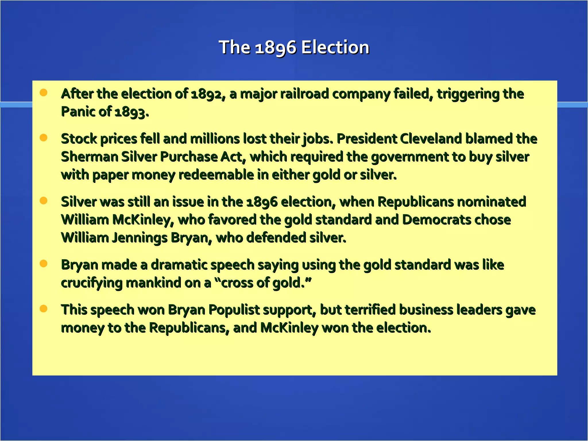 The 1896 Election After the election of 1892, a major railroad company failed, triggering the Panic of 1893. Stock prices fell and millions lost their jobs. President Cleveland blamed the Sherman Silver Purchase Act, which required the government to buy silver with paper money redeemable in either gold or silver. Silver was still an issue in the 1896 election, when Republicans nominated William McKinley, who favored the gold standard and Democrats chose William Jennings Bryan, who defended silver. Bryan made a dramatic speech saying using the gold standard was like crucifying mankind on a “cross of gold.”  This speech won Bryan Populist support, but terrified business leaders gave money to the Republicans, and McKinley won the election.  