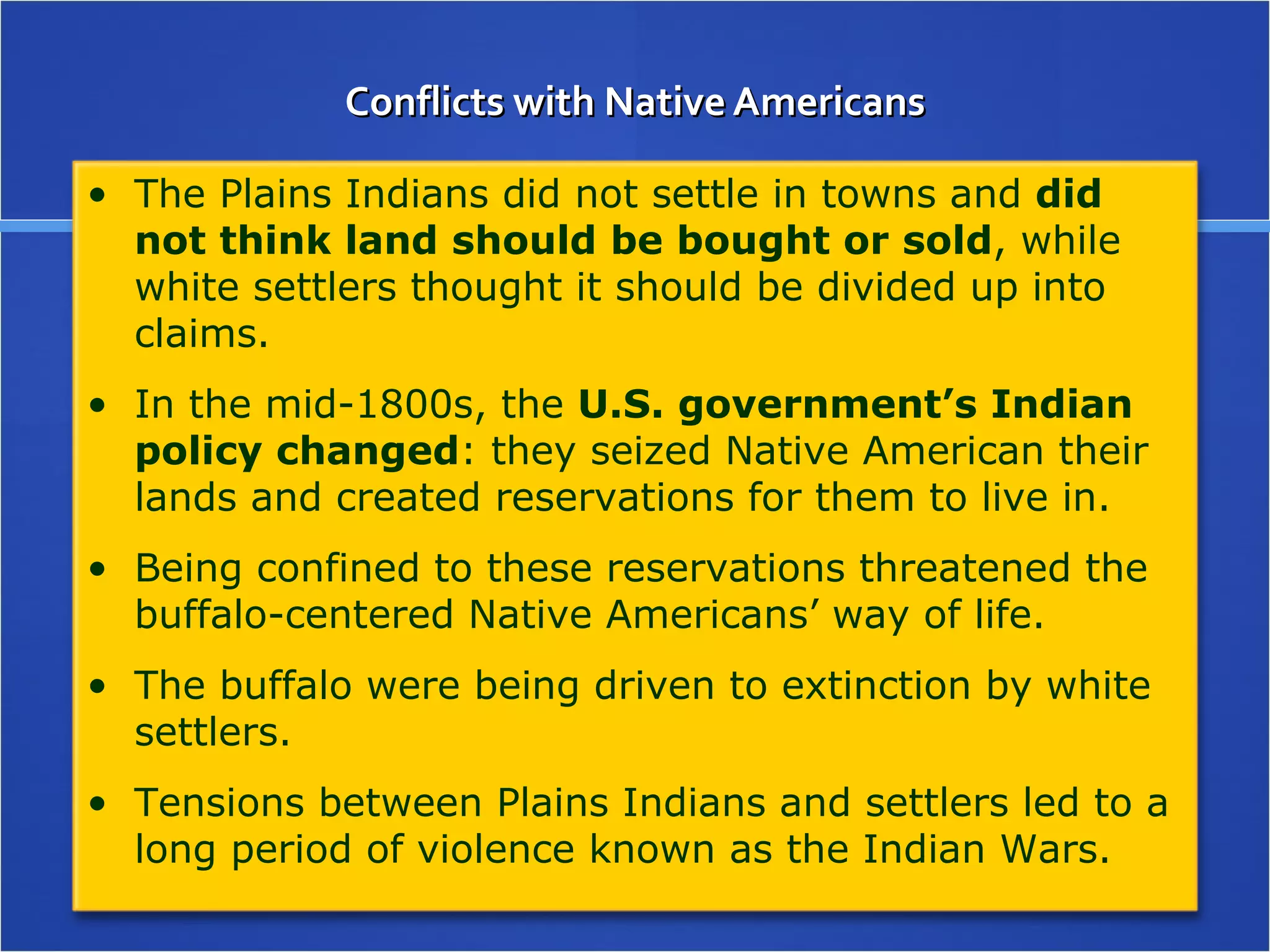 Conflicts with Native Americans The Plains Indians did not settle in towns and  did not think land should be bought or sold , while white settlers thought it should be divided up into claims. In the mid-1800s, the  U.S. government’s Indian policy changed : they seized Native American their lands and created reservations for them to live in. Being confined to these reservations threatened the buffalo-centered Native Americans’ way of life.  The buffalo were being driven to extinction by white settlers. Tensions between Plains Indians and settlers led to a long period of violence known as the Indian Wars. 
