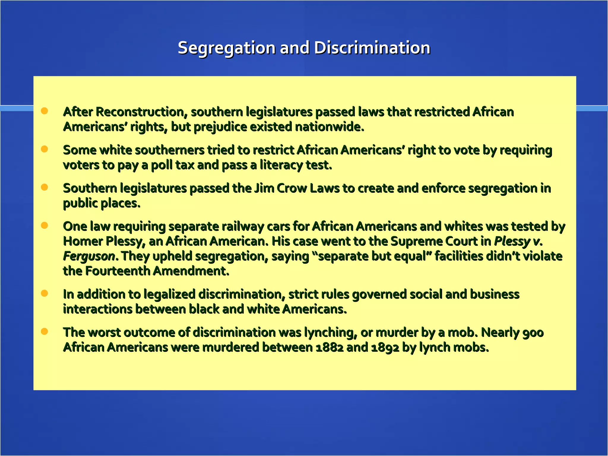 Segregation and Discrimination After Reconstruction, southern legislatures passed laws that restricted African Americans’ rights, but prejudice existed nationwide. Some white southerners tried to restrict African Americans’ right to vote by requiring voters to pay a poll tax and pass a literacy test. Southern legislatures passed the Jim Crow Laws to create and enforce segregation in public places. One law requiring separate railway cars for African Americans and whites was tested by Homer Plessy, an African American. His case went to the Supreme Court in  Plessy v. Ferguson.  They upheld segregation, saying “separate but equal” facilities didn’t violate the Fourteenth Amendment. In addition to legalized discrimination, strict rules governed social and business interactions between black and white Americans. The worst outcome of discrimination was lynching, or murder by a mob. Nearly 900 African Americans were murdered between 1882 and 1892 by lynch mobs. 