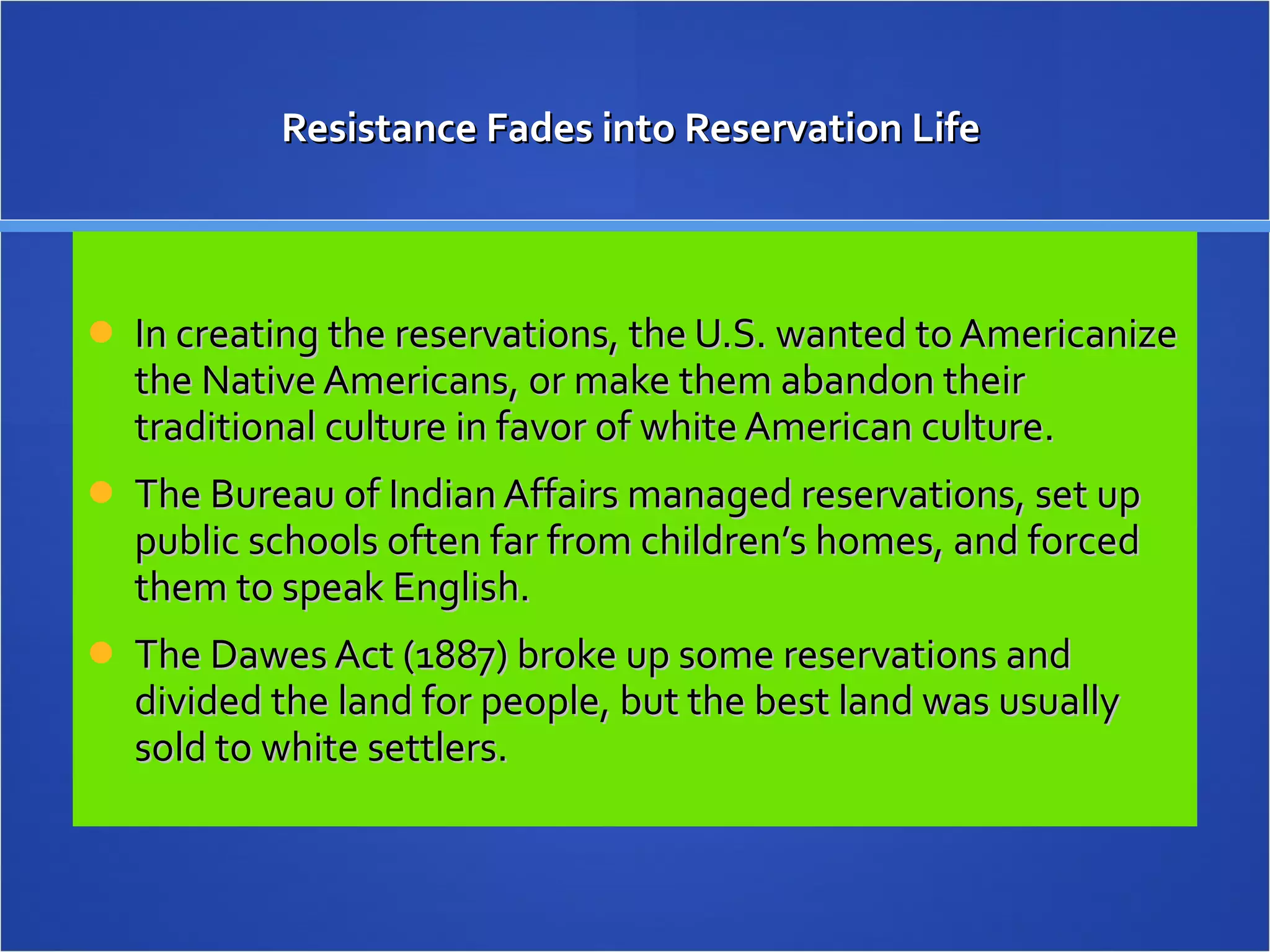 Resistance Fades into Reservation Life  In creating the reservations, the U.S. wanted to Americanize the Native Americans, or make them abandon their traditional culture in favor of white American culture.  The Bureau of Indian Affairs managed reservations, set up public schools often far from children’s homes, and forced them to speak English. The Dawes Act (1887) broke up some reservations and divided the land for people, but the best land was usually sold to white settlers. 