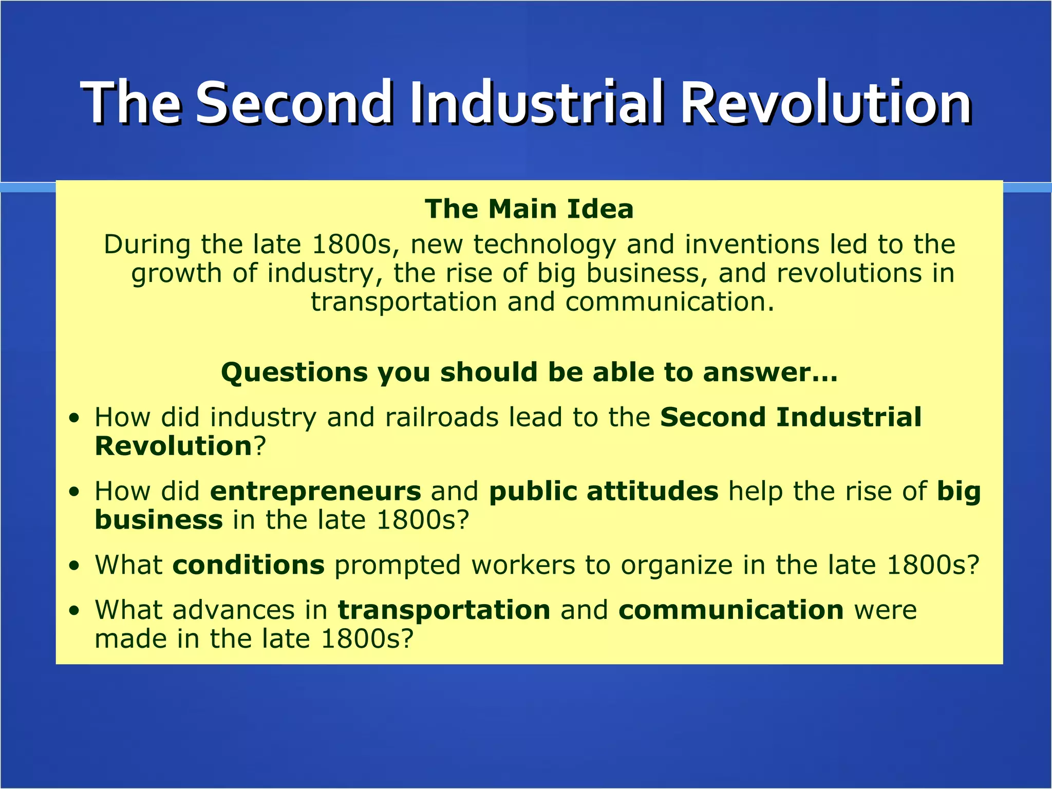 The Second Industrial Revolution The Main Idea During the late 1800s, new technology and inventions led to the growth of industry, the rise of big business, and revolutions in transportation and communication. Questions you should be able to answer… How did industry and railroads lead to the  Second Industrial Revolution ? How did  entrepreneurs  and  public attitudes  help the rise of  big business  in the late 1800s? What  conditions  prompted workers to organize in the late 1800s? What advances in  transportation  and  communication  were made in the late 1800s? 