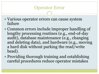 Operator ErrorVarious operator errors can cause system failure Common errors include improper handling of lengthy processing routines (e.g., end-of-day audit), database maintenance (e.g., changing and deleting data), and hardware (e.g., moving a hard disk without parking the read/write head). Providing thorough training and establishing careful procedures reduce operator mistakes