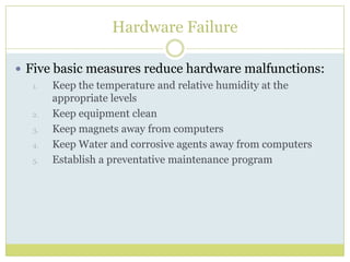 Hardware FailureFive basic measures reduce hardware malfunctions:Keep the temperature and relative humidity at the appropriate levelsKeep equipment cleanKeep magnets away from computersKeep Water and corrosive agents away from computersEstablish a preventative maintenance program