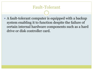 Fault-TolerantA fault-tolerant computer is equipped with a backup system enabling it to function despite the failure of certain internal hardware components such as a hard drive or disk controller card.