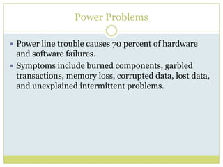 Power ProblemsPower line trouble causes 70 percent of hardware and software failures. Symptoms include burned components, garbled transactions, memory loss, corrupted data, lost data, and unexplained intermittent problems. 