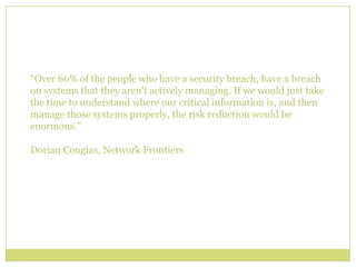 “Over 60% of the people who have a security breach, have a breach on systems that they aren't actively managing. If we would just take the time to understand where our critical information is, and then manage those systems properly, the risk reduction would be enormous.”Dorian Cougias, Network Frontiers