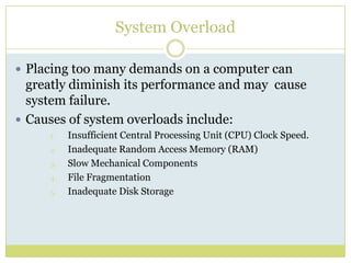 System OverloadPlacing too many demands on a computer can greatly diminish its performance and may  cause system failure.Causes of system overloads include:Insufficient Central Processing Unit (CPU) Clock Speed.Inadequate Random Access Memory (RAM)Slow Mechanical ComponentsFile FragmentationInadequate Disk Storage