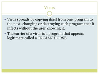 VirusVirus spreads by copying itself from one  program to the next, changing or destroying each program that it infects without the user knowing it.The carrier of a virus is a program that appears legitimate called a TROJAN HORSE