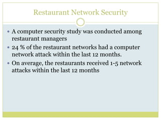 Restaurant Network SecurityA computer security study was conducted among restaurant managers 24 % of the restaurant networks had a computer network attack within the last 12 months. On average, the restaurants received 1-5 network attacks within the last 12 months