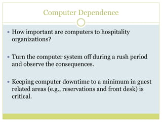 Computer DependenceHow important are computers to hospitality organizations? Turn the computer system off during a rush period and observe the consequences.Keeping computer downtime to a minimum in guest related areas (e.g., reservations and front desk) is critical.