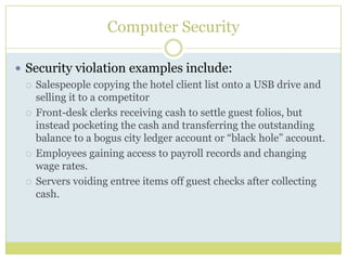 Computer SecuritySecurity violation examples include:Salespeople copying the hotel client list onto a USB drive and selling it to a competitorFront-desk clerks receiving cash to settle guest folios, but instead pocketing the cash and transferring the outstanding balance to a bogus city ledger account or “black hole” account.Employees gaining access to payroll records and changing wage rates.Servers voiding entree items off guest checks after collecting cash.