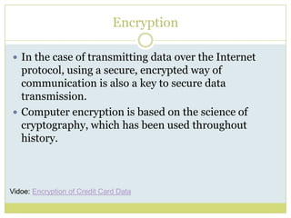 EncryptionIn the case of transmitting data over the Internet protocol, using a secure, encrypted way of  communication is also a key to secure data transmission. Computer encryption is based on the science of cryptography, which has been used throughout history.Vidoe: Encryption of Credit Card Data