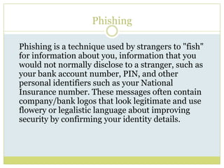 PhishingPhishing is a technique used by strangers to "fish" for information about you, information that you would not normally disclose to a stranger, such as your bank account number, PIN, and other personal identifiers such as your National Insurance number. These messages often contain company/bank logos that look legitimate and use flowery or legalistic language about improving security by confirming your identity details. 