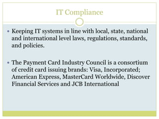IT ComplianceKeeping IT systems in line with local, state, national and international level laws, regulations, standards, and policies.The Payment Card Industry Council is a consortium of credit card issuing brands: Visa, Incorporated; American Express, MasterCard Worldwide, Discover Financial Services and JCB International