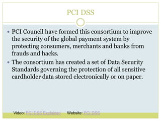 PCI DSSPCI Council have formed this consortium to improve the security of the global payment system by protecting consumers, merchants and banks from frauds and hacks. The consortium has created a set of Data Security Standards governing the protection of all sensitive cardholder data stored electronically or on paper.Video: PCI DSS ExplainedWebsite: PCI DSS