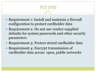 PCI DSSRequirement 1: Install and maintain a firewall configuration to protect cardholder dataRequirement 2: Do not use vendor-supplied defaults for system passwords and other security parametersRequirement 3: Protect stored cardholder dataRequirement 4: Encrypt transmission of cardholder data across  open, public networks