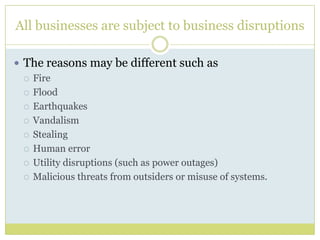 All businesses are subject to business disruptionsThe reasons may be different such as FireFloodEarthquakesVandalismStealingHuman errorUtility disruptions (such as power outages)Malicious threats from outsiders or misuse of systems. 