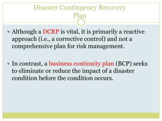 Disaster Contingency RecoveryPlanAlthough a DCRP is vital, it is primarily a reactive approach (i.e., a corrective control) and not a comprehensive plan for risk management.In contrast, a business continuity plan (BCP) seeks to eliminate or reduce the impact of a disaster condition before the condition occurs.