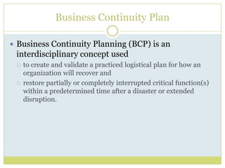 Business Continuity PlanBusiness Continuity Planning (BCP) is an interdisciplinary concept used to create and validate a practiced logistical plan for how an organization will recover and restore partially or completely interrupted critical function(s) within a predetermined time after a disaster or extended disruption.