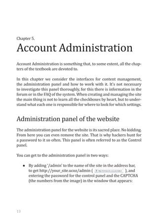 Account Administration
Chapter 5.




Account Administration is something that, to some extent, all the chap-
ters of the textbook are devoted to.

In this chapter we consider the interfaces for content management,
the administration panel and how to work with it. It's not necessary
to investigate this panel thoroughly, for this there is information in the
forum or in the FAQ of the system. When creating and managing the site
the main thing is not to learn all the checkboxes by heart, but to under-
stand what each one is responsible for where to look for which settings.


Administration panel of the website
The administration panel for the website is its sacred place. No kidding.
From here you can even remove the site. That is why hackers hunt for
a password to it so often. This panel is often referred to as the Control
panel.

You can get to the administration panel in two ways:

     •	   By adding ‘/admin’ to the name of the site in the address bar,
          to get http://your_site.ucoz/admin (                   ), and
          entering the password for the control panel and the CAPTCHA
          (the numbers from the image) in the window that appears:




13
 