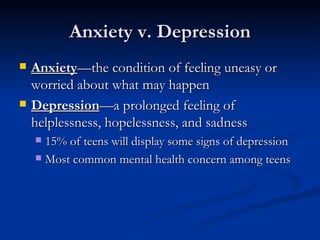 Anxiety v. Depression Anxiety —the condition of feeling uneasy or worried about what may happen Depression —a prolonged feeling of helplessness, hopelessness, and sadness 15% of teens will display some signs of depression Most common mental health concern among teens 