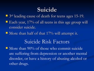 Suicide 3 rd  leading cause of death for teens ages 15-19. Each year, 17% of all teens in this age group will consider suicide. More than half of that 17% will attempt it. Suicide Risk Factors More than 90% of those who commit suicide are suffering from depression or another mental disorder, or have a history of abusing alcohol or other drugs. 