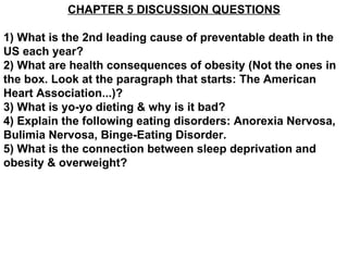 CHAPTER 5 DISCUSSION QUESTIONS 1) What is the 2nd leading cause of preventable death in the US each year? 2) What are health consequences of obesity (Not the ones in the box. Look at the paragraph that starts: The American Heart Association...)? 3) What is yo-yo dieting & why is it bad? 4) Explain the following eating disorders: Anorexia Nervosa, Bulimia Nervosa, Binge-Eating Disorder. 5) What is the connection between sleep deprivation and obesity & overweight? 