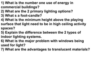1) What is the number one use of energy in commercial buildings? 2) What are the 2 primary lighting options? 3) What s a foot-candle? 4) What is the minimum height above the playing surface that light need to be in high ceiling activity spaces? 5) Explain the difference between the 2 types of indoor lighting systems. 6) What is the major problem with windows being used for light? 7) What are the advantages to translucent materials? 