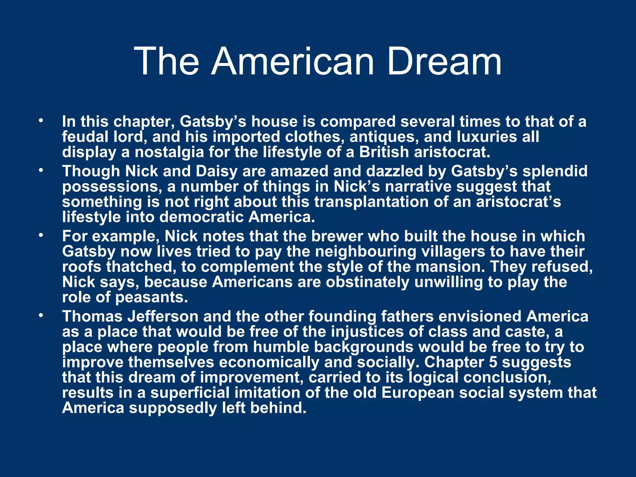 The American Dream In this chapter, Gatsby’s house is compared several times to that of a feudal lord, and his imported clothes, antiques, and luxuries all display a nostalgia for the lifestyle of a British aristocrat.  Though Nick and Daisy are amazed and dazzled by Gatsby’s splendid possessions, a number of things in Nick’s narrative suggest that something is not right about this transplantation of an aristocrat’s lifestyle into democratic America.  For example, Nick notes that the brewer who built the house in which Gatsby now lives tried to pay the neighbouring villagers to have their roofs thatched, to complement the style of the mansion. They refused, Nick says, because Americans are obstinately unwilling to play the role of peasants.  Thomas Jefferson and the other founding fathers envisioned America as a place that would be free of the injustices of class and caste, a place where people from humble backgrounds would be free to try to improve themselves economically and socially. Chapter 5 suggests that this dream of improvement, carried to its logical conclusion, results in a superficial imitation of the old European social system that America supposedly left behind. 