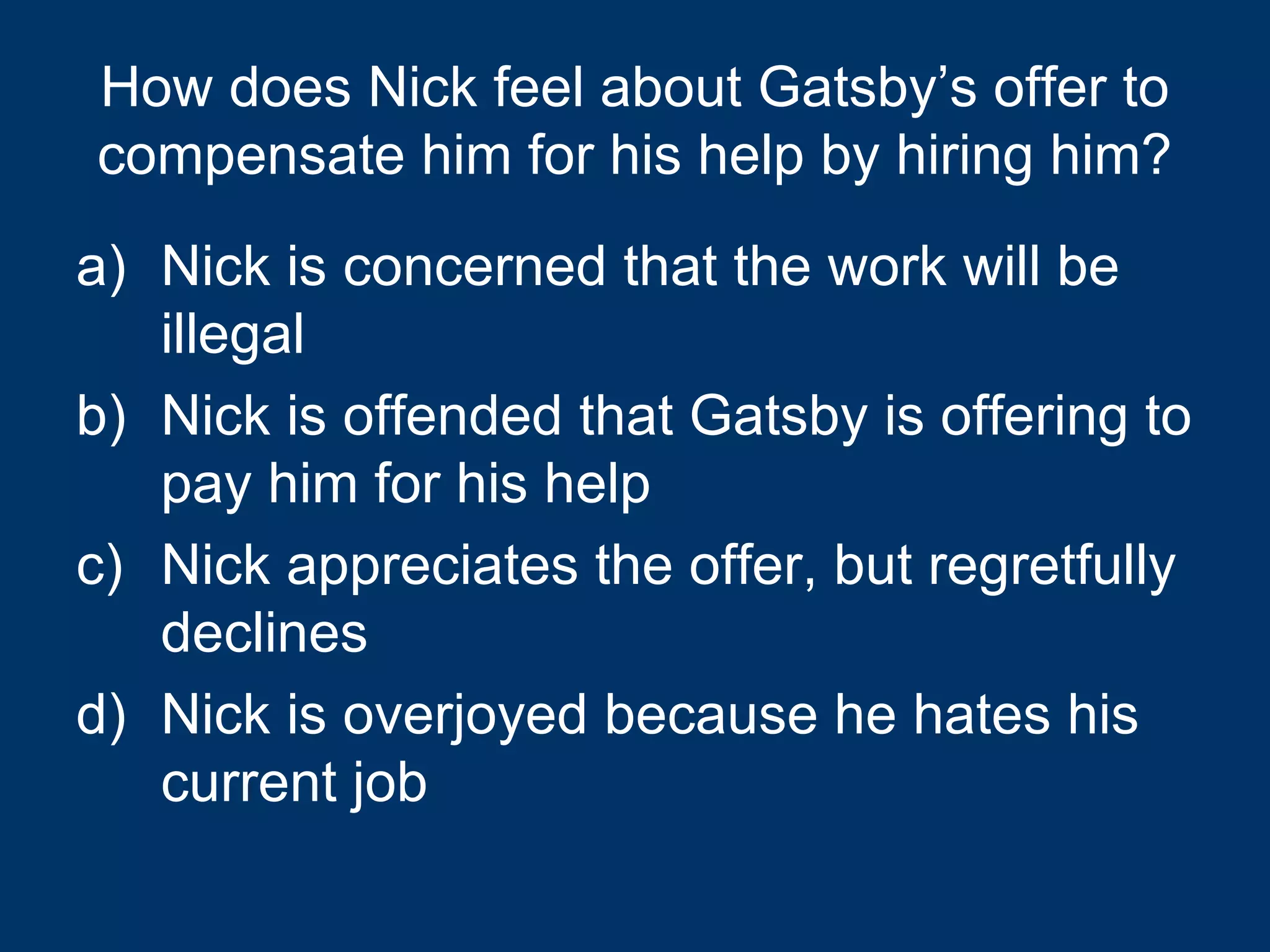 How does Nick feel about Gatsby’s offer to compensate him for his help by hiring him? Nick is concerned that the work will be illegal Nick is offended that Gatsby is offering to pay him for his help Nick appreciates the offer, but regretfully declines Nick is overjoyed because he hates his current job 