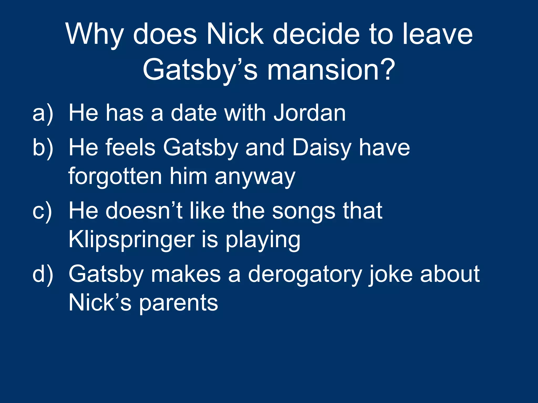 Why does Nick decide to leave Gatsby’s mansion? He has a date with Jordan He feels Gatsby and Daisy have forgotten him anyway He doesn’t like the songs that Klipspringer is playing Gatsby makes a derogatory joke about Nick’s parents 