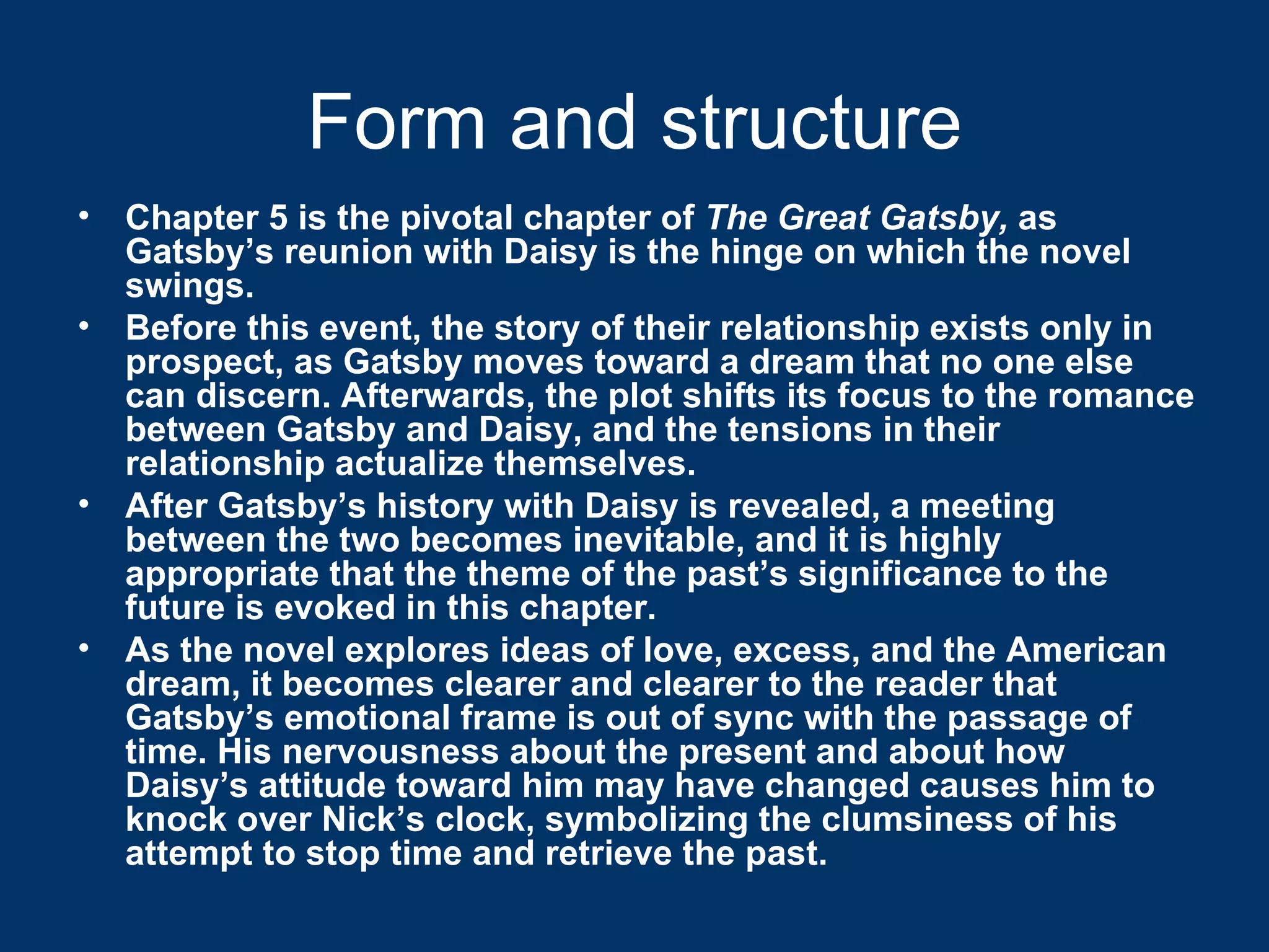 Form and structure Chapter 5 is the pivotal chapter of  The Great Gatsby,  as Gatsby’s reunion with Daisy is the hinge on which the novel swings.  Before this event, the story of their relationship exists only in prospect, as Gatsby moves toward a dream that no one else can discern. Afterwards, the plot shifts its focus to the romance between Gatsby and Daisy, and the tensions in their relationship actualize themselves.  After Gatsby’s history with Daisy is revealed, a meeting between the two becomes inevitable, and it is highly appropriate that the theme of the past’s significance to the future is evoked in this chapter.  As the novel explores ideas of love, excess, and the American dream, it becomes clearer and clearer to the reader that Gatsby’s emotional frame is out of sync with the passage of time. His nervousness about the present and about how Daisy’s attitude toward him may have changed causes him to knock over Nick’s clock, symbolizing the clumsiness of his attempt to stop time and retrieve the past. 