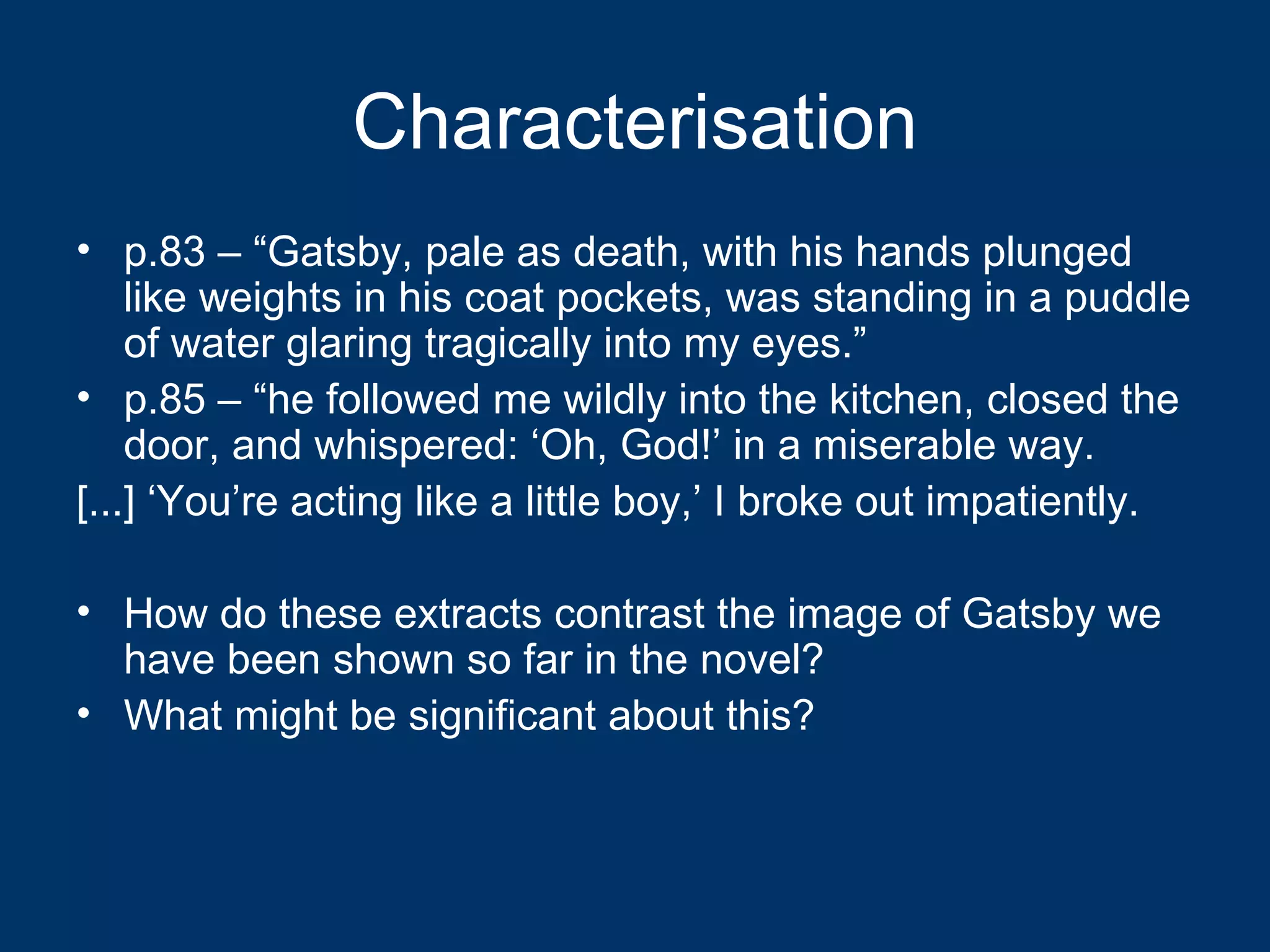 Characterisation p.83 – “Gatsby, pale as death, with his hands plunged like weights in his coat pockets, was standing in a puddle of water glaring tragically into my eyes.” p.85 – “he followed me wildly into the kitchen, closed the door, and whispered: ‘Oh, God!’ in a miserable way. [...] ‘You’re acting like a little boy,’ I broke out impatiently. How do these extracts contrast the image of Gatsby we have been shown so far in the novel? What might be significant about this? 