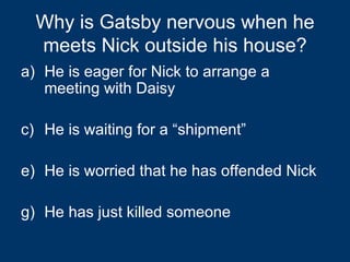 Why is Gatsby nervous when he meets Nick outside his house? He is eager for Nick to arrange a meeting with Daisy He is waiting for a “shipment” He is worried that he has offended Nick He has just killed someone 