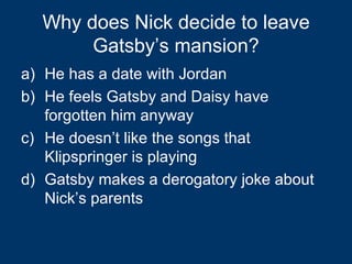 Why does Nick decide to leave Gatsby’s mansion? He has a date with Jordan He feels Gatsby and Daisy have forgotten him anyway He doesn’t like the songs that Klipspringer is playing Gatsby makes a derogatory joke about Nick’s parents 